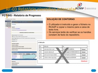 RF-03 Relatório científico intercalar
FCT-SIG - Relatório de Progresso
X
SOLUÇÂO DE CONTORNO
• O utilizador é instruído a gerar o ficheiro no
RCAAP e copiar o mesmo para a caixa de
texto livre.
• Os serviços terão de verificar se os handles
constam de facto do repositório.
 