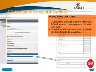 RF-03 Relatório científico final
SOLUÇÂO DE CONTORNO
• O utilizador é instruído a gerar o ficheiro no
RCAAP e copiar o mesmo para a caixa de
texto livre.
• Os serviços terão de verificar se os handles
constam de facto do repositório.
 