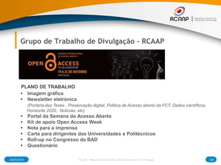 03/07/2015 128RCAAP - Repositório Cientifico de Acesso Aberto de Portugal
Grupo de Trabalho de Divulgação - RCAAP
 Imagem gráfica
 Newsletter eletrónica
(Portaria das Teses , Preservação digital, Politica de Acesso aberto da FCT, Dados científicos,
Horizonte 2020, Notícias, etc)
 Portal da Semana do Acesso Aberto
 Kit de apoio Open Access Week
 Nota para a imprensa
 Carta para dirigentes das Universidades e Politécnicos
 Roll-up no Congresso da BAD
 Questionário
PLANO DE TRABALHO
 