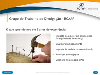 03/07/2015 131RCAAP - Repositório Cientifico de Acesso Aberto de Portugal
Grupo de Trabalho de Divulgação - RCAAP
O que aprendemos em 2 anos de experiência
 Impacto dos materiais criados não
foi equivalente ao esforço
 Divulgar atempadamente
 Importante insistir na comunicação
 Reforçar a divulgação
 Criar um Kit de apoio OAW
 