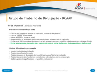 03/07/2015 133RCAAP - Repositório Cientifico de Acesso Aberto de Portugal
Grupo de Trabalho de Divulgação - RCAAP
Nível de dificuldade/esforço baixo
 Colocar web header no website da instituição, biblioteca, blog e OPAC
 Colocar banner no Facebook
 Utilizar assinatura digital de email
 Reportar todas as atividades realizadas nas páginas e redes sociais da instituição
 Enviar email diário ou colocação de um post nas redes sociais com conteúdos relacionados com o Acesso Aberto.
 Enviar as atividades planeadas para o administrador do portal da Semana do Acesso Aberto de Portugal
KIT DE APOIO OAW - ATIVIDADES PROPOSTAS
Nível de dificuldade/esforço médio
 Imprimir materiais de divulgação
 Realizar de ações de formação
 Realizar sessões de divulgação do repositório e Acesso Aberto na instituição
 Realizar de seminários/workshops na instituição sobre tópicos, como por exemplo:
 Elaborar poster/infográfico sobre o repositório institucional
 