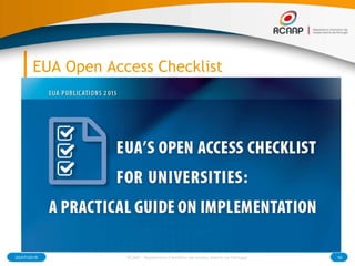 EUA Open Access Checklist
What is the Open Access checklist?
● The Open Access checklist is intended as a general guide to key
matters that should be considered when institutions plan to
develop a policy on Open Access to research publications.
Who is the checklist addressed to?
● This checklist is primarily addressed to higher education and
research institutions that are developing, or planning to develop, a
policy on Open Access to research publications. The checklist can
be used by a variety of different actors at the institution, including
the leadership, administration staff, librarians and researchers.
03/07/2015 16RCAAP - Repositório Cientifico de Acesso Aberto de Portugal
 