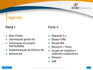 Agenda
Parte I
● Boas Vindas
● Informações gerais OA
● Informação do projeto
PASTEUR4OA
● Implementação da Política OA
● Semana OA
Parte II
● Migração 5.x
● Dspace-CRIS
● Estudo DOI
● Relatório / Plano
● Grupos de trabalho e
ambiente colaborativo
● Plenário
● AoB
03/07/2015 2RCAAP - Repositório Cientifico de Acesso Aberto de Portugal
 