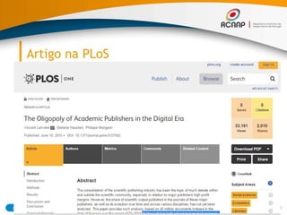 Artigo na PLoS
03/07/2015 20RCAAP - Repositório Cientifico de Acesso Aberto de Portugal
● It shows that in both natural and medical
sciences (NMS) and social sciences and
humanities (SSH), Reed-Elsevier, Wiley-
Blackwell, Springer, and Taylor & Francis
increased their share of the published output,
especially since the advent of the digital era
(mid-1990s). Combined, the top five most
prolific publishers account for more than 50% of
all papers published in 2013.
 