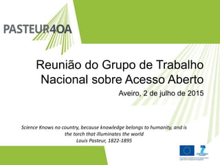 Reunião do Grupo de Trabalho
Nacional sobre Acesso Aberto
Science Knows no country, because knowledge belongs to humanity, and is
the torch that illuminates the world
Louis Pasteur, 1822-1895
Aveiro, 2 de julho de 2015
 