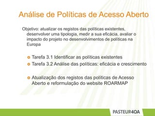 Análise de Políticas de Acesso Aberto
Objetivo: atualizar os registos das políticas existentes,
desenvolver uma tipologia, medir a sua eficácia, avaliar o
impacto do projeto no desenvolvimentos de políticas na
Europa
 Tarefa 3.1 Identificar as políticas existentes
 Tarefa 3.2 Análise das políticas: eficácia e crescimento
 Atualização dos registos das políticas de Acesso
Aberto e reformulação do website ROARMAP
 