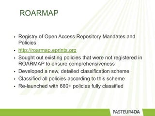 ROARMAP
 Registry of Open Access Repository Mandates and
Policies
 http://roarmap.eprints.org
 Sought out existing policies that were not registered in
ROARMAP to ensure comprehensiveness
 Developed a new, detailed classification scheme
 Classified all policies according to this scheme
 Re-launched with 660+ policies fully classified
 