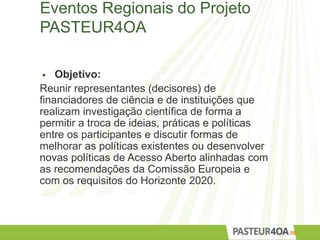 Eventos Regionais do Projeto
PASTEUR4OA
 Objetivo:
Reunir representantes (decisores) de
financiadores de ciência e de instituições que
realizam investigação científica de forma a
permitir a troca de ideias, práticas e políticas
entre os participantes e discutir formas de
melhorar as políticas existentes ou desenvolver
novas políticas de Acesso Aberto alinhadas com
as recomendações da Comissão Europeia e
com os requisitos do Horizonte 2020.
58
 
