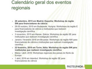 Calendário geral dos eventos
regionais
 28 setembro, 2015 em Madrid, Espanha: Workshop da região
SW para financiadores de ciência
 29-30 outubro, 2015 em Budapeste, Hungria: Workshops da região E
para financiadores de ciência e instituições que realizam
investigação científica
 3 novembro, 2015 em Atenas, Grécia: Workshop da região SE para
instituições que realizam investigação científica
 Janeiro / fevereiro 2016 em Bruxelas: Workshops da região NW para
financiadores de ciência e instituições que realizam investigação
científica
 22 fevereiro, 2016 em Turim, Itália: Workshop da região SW para
instituições que realizam investigação científica
 Março / abril, 2016: Workshops regionais dos países do Norte da
Europa
 1 abril, 2016 em Istambul: Workshop da região SE para
financiadores de ciência
59
 