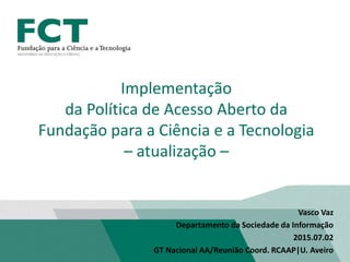 Vasco Vaz
Departamento da Sociedade da Informação
2015.07.02
GT Nacional AA/Reunião Coord. RCAAP|U. Aveiro
Implementação
da Política de Acesso Aberto da
Fundação para a Ciência e a Tecnologia
– atualização –
 