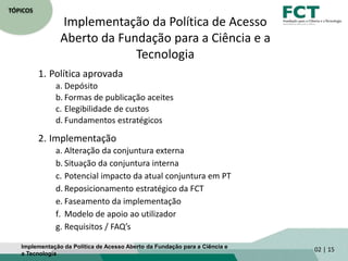 TÓPICOS
Implementação da Política de Acesso
Aberto da Fundação para a Ciência e a
Tecnologia
Implementação da Política de Acesso Aberto da Fundação para a Ciência e
a Tecnologia
02 | 15
1. Política aprovada
a. Depósito
b. Formas de publicação aceites
c. Elegibilidade de custos
d. Fundamentos estratégicos
2. Implementação
a. Alteração da conjuntura externa
b. Situação da conjuntura interna
c. Potencial impacto da atual conjuntura em PT
d. Reposicionamento estratégico da FCT
e. Faseamento da implementação
f. Modelo de apoio ao utilizador
g. Requisitos / FAQ’s
 
