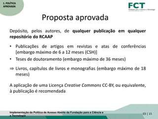 1. POLÍTICA
APROVADA
Proposta aprovada
Depósito, pelos autores, de qualquer publicação em qualquer
repositório do RCAAP
• Publicações de artigos em revistas e atas de conferências
[embargo máximo de 6 a 12 meses (CSH)]
• Teses de doutoramento (embargo máximo de 36 meses)
⇒ Livros, capítulos de livros e monografias (embargo máximo de 18
meses)
A aplicação de uma Licença Creative Commons CC-BY, ou equivalente,
à publicação é recomendada
03 | 15Implementação da Política de Acesso Aberto da Fundação para a Ciência e
a Tecnologia
 