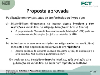 1. POLÍTICA
APROVADA
Proposta aprovada
Publicação em revistas, atas de conferências ou livros que:
a) Disponibilizem diretamente na Internet acesso imediato e sem
restrições à versão final do artigo (publicação em Acesso Aberto)
 O pagamento de “Custos de Processamento da Publicação” (CPP) pode ser
cobrado e reembolso elegível (projetos ou unidades de I&D)
ou
b) Autorizem o acesso sem restrições ao artigo aceite, na versão final,
mediante a sua disponibilização através de um repositório
 Aceites períodos de embargo variáveis consoante o tipo de publicação e a
área científica. Não é aceite o pagamento de CPP
Em qualquer caso é exigido o depósito imediato, após aceitação para
publicação, da versão final do autor num repositório do RCAAP
04 | 15Implementação da Política de Acesso Aberto da Fundação para a Ciência e
a Tecnologia
 