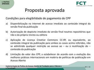 1. POLÍTICA
APROVADA
Proposta aprovada
Condições para elegibilidade de pagamento de CPP
a) Disponibilização na Internet de acesso imediato ao conteúdo integral da
versão final da publicação
b) Autorização de depósito imediato da versão final noutros repositórios que
não o da própria revista ou editora
c) Aplicação de Licença Creative Commons CC-BY, ou equivalente, ao
conteúdo integral da publicação para ambos os casos acima referidos, não
se admitindo qualquer restrição ao acesso ao – ou à reutilização do –
conteúdo da publicação
d) Limitação do valor dos CPP, a estabelecer de acordo com a evolução das
melhores práticas internacionais em matéria de políticas de publicação em
Acesso Aberto
05 | 15Implementação da Política de Acesso Aberto da Fundação para a Ciência e
a Tecnologia
 