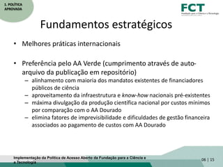 1. POLÍTICA
APROVADA
Fundamentos estratégicos
• Melhores práticas internacionais
• Preferência pelo AA Verde (cumprimento através de auto-
arquivo da publicação em repositório)
– alinhamento com maioria dos mandatos existentes de financiadores
públicos de ciência
– aproveitamento da infraestrutura e know-how nacionais pré-existentes
– máxima divulgação da produção científica nacional por custos mínimos
por comparação com o AA Dourado
– elimina fatores de imprevisibilidade e dificuldades de gestão financeira
associados ao pagamento de custos com AA Dourado
06 | 15Implementação da Política de Acesso Aberto da Fundação para a Ciência e
a Tecnologia
 