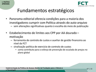 1. POLÍTICA
APROVADA
Fundamentos estratégicos
• Panorama editorial oferecia condições para a maioria dos
investigadores cumprir com Política através do auto-arquivo
– sem alterações significativas quanto à escolha do meio de publicação
• Estabelecimento de limites aos CPP por AA dourado –
motivação
– ferramenta de controlo de custos e auxiliar de gestão financeira ao
nível da FCT
– sinalização política de exercício de controlo de custos
• como contributo para o esforço de prevenção de escalada de preços no
plano global
07 | 15Implementação da Política de Acesso Aberto da Fundação para a Ciência e
a Tecnologia
 