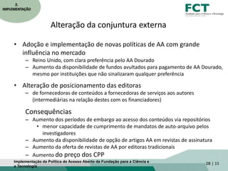 Alteração da conjuntura externa
• Adoção e implementação de novas políticas de AA com grande
influência no mercado
– Reino Unido, com clara preferência pelo AA Dourado
– Aumento da disponibilidade de fundos avultados para pagamento de AA Dourado,
mesmo por instituições que não sinalizaram qualquer preferência
• Alteração de posicionamento das editoras
– de fornecedoras de conteúdos a fornecedoras de serviços aos autores
(intermediárias na relação destes com os financiadores)
Consequências
– Aumento dos períodos de embargo ao acesso dos conteúdos via repositórios
• menor capacidade de cumprimento de mandatos de auto-arquivo pelos
investigadores
– Aumento da disponibilidade de opção de artigos AA em revistas de assinatura
– Aumento da oferta de revistas de AA por editoras tradicionais
– Aumento do preço dos CPP
08 | 15
2.
IMPLEMENTAÇÃO
Implementação da Política de Acesso Aberto da Fundação para a Ciência e
a Tecnologia
 