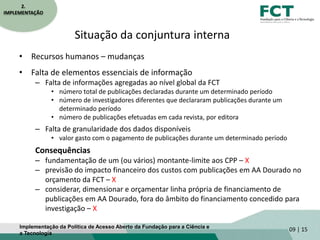 Situação da conjuntura interna
• Recursos humanos – mudanças
• Falta de elementos essenciais de informação
– Falta de informações agregadas ao nível global da FCT
• número total de publicações declaradas durante um determinado período
• número de investigadores diferentes que declararam publicações durante um
determinado período
• número de publicações efetuadas em cada revista, por editora
– Falta de granularidade dos dados disponíveis
• valor gasto com o pagamento de publicações durante um determinado período
Consequências
– fundamentação de um (ou vários) montante-limite aos CPP – X
– previsão do impacto financeiro dos custos com publicações em AA Dourado no
orçamento da FCT – X
– considerar, dimensionar e orçamentar linha própria de financiamento de
publicações em AA Dourado, fora do âmbito do financiamento concedido para
investigação – X
09 | 15
2.
IMPLEMENTAÇÃO
Implementação da Política de Acesso Aberto da Fundação para a Ciência e
a Tecnologia
 