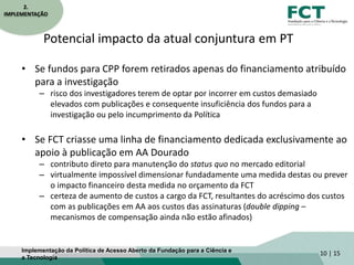Potencial impacto da atual conjuntura em PT
• Se fundos para CPP forem retirados apenas do financiamento atribuído
para a investigação
– risco dos investigadores terem de optar por incorrer em custos demasiado
elevados com publicações e consequente insuficiência dos fundos para a
investigação ou pelo incumprimento da Política
• Se FCT criasse uma linha de financiamento dedicada exclusivamente ao
apoio à publicação em AA Dourado
– contributo direto para manutenção do status quo no mercado editorial
– virtualmente impossível dimensionar fundadamente uma medida destas ou prever
o impacto financeiro desta medida no orçamento da FCT
– certeza de aumento de custos a cargo da FCT, resultantes do acréscimo dos custos
com as publicações em AA aos custos das assinaturas (double dipping –
mecanismos de compensação ainda não estão afinados)
10 | 15
2.
IMPLEMENTAÇÃO
Implementação da Política de Acesso Aberto da Fundação para a Ciência e
a Tecnologia
 
