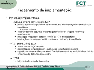 Faseamento da implementação
• Períodos de implementação
– 2015 a primeiro semestre de 2017
• período experimental provisório: permite efetuar a implementação ao ritmo das atuais
capacidades
– unidade a unidade
• aquisição de dados seguros e suficientes para desenho de soluções definitivas;
monitorização
• preparação adequada de todos os serviços da FCT e dos repositórios
• habituação da comunidade científica nacional às práticas do Acesso Aberto
– 2.º semestre de 2017
• análise da informação recolhida
• momento para comparação com a evolução da conjuntura internacional
• sugestão de novas medidas para a nova fase de implementação; possibilidade de revisão
e reformulação da Política se necessário
– 2018
• Início de implementação da nova fase
12 | 15
2.
IMPLEMENTAÇÃO
Implementação da Política de Acesso Aberto da Fundação para a Ciência e
a Tecnologia
 