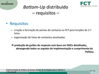 Bottom-Up distribuído
– requisitos –
• Requisitos
– criação e formação de pontos de contacto na FCT para funções de 2.ª
linha
– organização de listas de contactos atualizadas
 produção de guiões de resposta com base em FAQ’s detalhadas,
abrangendo todos os aspetos de implementação e cumprimento da
Política
14 | 15
2.
IMPLEMENTAÇÃO
Implementação da Política de Acesso Aberto da Fundação para a Ciência e
a Tecnologia
 