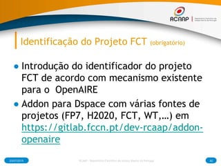 Identificação do Projeto FCT (obrigatório)
● Introdução do identificador do projeto
FCT de acordo com mecanismo existente
para o OpenAIRE
● Addon para Dspace com várias fontes de
projetos (FP7, H2020, FCT, WT,…) em
https://gitlab.fccn.pt/dev-rcaap/addon-
openaire
03/07/2015 RCAAP - Repositório Cientifico de Acesso Aberto de Portugal 82
 