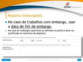 Registos Embargados
● No caso de trabalhos com embargo, usar
a data de fim de embargo.
● No caso de embargos superiores ao definido na política deve ser
justificado no momento do depósito.
03/07/2015 RCAAP - Repositório Cientifico de Acesso Aberto de Portugal 85
 