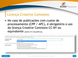 Licença Creative Commons
● No caso de publicações com custos de
processamento (CPP / APC), é obrigatório o uso
da licença Creative Commons CC-BY ou
equivalente (ponto 4 C da política).
03/07/2015 RCAAP - Repositório Cientifico de Acesso Aberto de Portugal 86
 