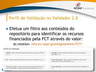 Perfil de Validação no Validador 2.0
● Efetua um filtro aos conteúdos do
repositório para identificar os recursos
financiados pela FCT através do valor:
dc:relation: info:eu-repo/grantAgreement/FCT/
03/07/2015 RCAAP - Repositório Cientifico de Acesso Aberto de Portugal 88
 