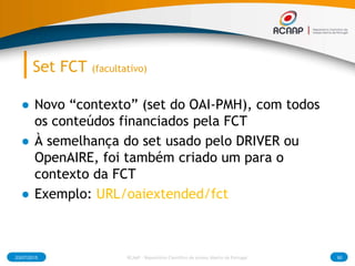 Set FCT (facultativo)
● Novo “contexto” (set do OAI-PMH), com todos
os conteúdos financiados pela FCT
● À semelhança do set usado pelo DRIVER ou
OpenAIRE, foi também criado um para o
contexto da FCT
● Exemplo: URL/oaiextended/fct
03/07/2015 RCAAP - Repositório Cientifico de Acesso Aberto de Portugal 90
 