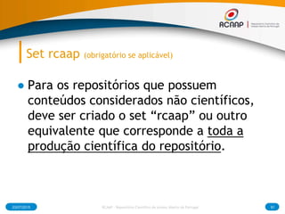 Set rcaap (obrigatório se aplicável)
● Para os repositórios que possuem
conteúdos considerados não científicos,
deve ser criado o set “rcaap” ou outro
equivalente que corresponde a toda a
produção científica do repositório.
03/07/2015 91RCAAP - Repositório Cientifico de Acesso Aberto de Portugal
 