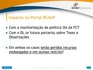 Impacto no Portal RCAAP
● Com a monitorização da política OA da FCT
● Com o DL (e futura portaria) sobre Teses e
Dissertações
● Em ambos os casos serão geridos recursos
embargados e em acesso restrito!
03/07/2015 RCAAP - Repositório Cientifico de Acesso Aberto de Portugal 93
 