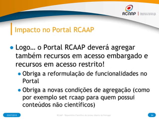 Impacto no Portal RCAAP
● Logo… o Portal RCAAP deverá agregar
também recursos em acesso embargado e
recursos em acesso restrito!
● Obriga a reformulação de funcionalidades no
Portal
● Obriga a novas condições de agregação (como
por exemplo set rcaap para quem possui
conteúdos não científicos)
03/07/2015 RCAAP - Repositório Cientifico de Acesso Aberto de Portugal 94
 
