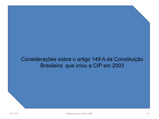 Considerações sobre oo artigo 149 A da Constituição
           Considerações sobre artigo 149 A da Constituição
                 Brasileira que criou aa CIP em 2003
                  Brasileira que criou CIP em 2003




14.3.13                      Elaborado por Eng. LIMA            12
 