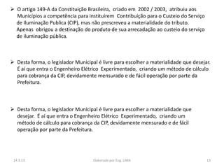  O artigo 149-A da Constituição Brasileira, criado em 2002 / 2003, atribuiu aos
  Municípios a competência para instituírem Contribuição para o Custeio do Serviço
  de Iluminação Publica (CIP), mas não prescreveu a materialidade do tributo.
  Apenas obrigou a destinação do produto de sua arrecadação ao custeio do serviço
  de iluminação pública.



 Desta forma, o legislador Municipal é livre para escolher a materialidade que desejar.
  É aí que entra o Engenheiro Elétrico Experimentado, criando um método de cálculo
  para cobrança da CIP, devidamente mensurado e de fácil operação por parte da
  Prefeitura.



 Desta forma, o legislador Municipal é livre para escolher a materialidade que
  desejar. É aí que entra o Engenheiro Elétrico Experimentado, criando um
  método de cálculo para cobrança da CIP, devidamente mensurado e de fácil
  operação por parte da Prefeitura.




 14.3.13                            Elaborado por Eng. LIMA                           13
 