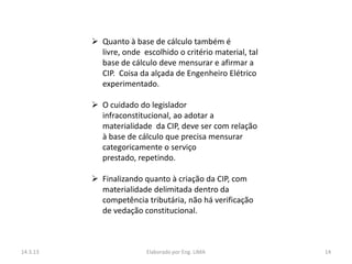  Quanto à base de cálculo também é
            livre, onde escolhido o critério material, tal
            base de cálculo deve mensurar e afirmar a
            CIP. Coisa da alçada de Engenheiro Elétrico
            experimentado.

           O cuidado do legislador
            infraconstitucional, ao adotar a
            materialidade da CIP, deve ser com relação
            à base de cálculo que precisa mensurar
            categoricamente o serviço
            prestado, repetindo.

           Finalizando quanto à criação da CIP, com
            materialidade delimitada dentro da
            competência tributária, não há verificação
            de vedação constitucional.



14.3.13                  Elaborado por Eng. LIMA             14
 