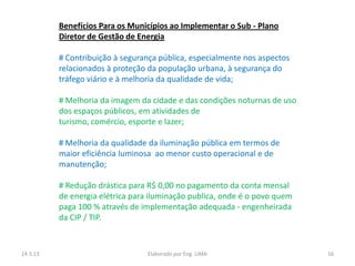Benefícios Para os Municípios ao Implementar o Sub - Plano
          Diretor de Gestão de Energia

          # Contribuição à segurança pública, especialmente nos aspectos
          relacionados à proteção da população urbana, à segurança do
          tráfego viário e à melhoria da qualidade de vida;

          # Melhoria da imagem da cidade e das condições noturnas de uso
          dos espaços públicos, em atividades de
          turismo, comércio, esporte e lazer;

          # Melhoria da qualidade da iluminação pública em termos de
          maior eficiência luminosa ao menor custo operacional e de
          manutenção;

          # Redução drástica para R$ 0,00 no pagamento da conta mensal
          de energia elétrica para iluminação publica, onde é o povo quem
          paga 100 % através de implementação adequada - engenheirada
          da CIP / TIP.



14.3.13                           Elaborado por Eng. LIMA                   16
 
