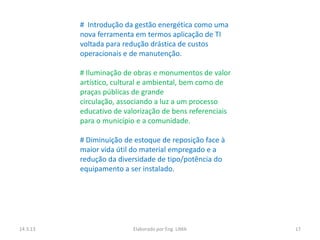 # Introdução da gestão energética como uma
          nova ferramenta em termos aplicação de TI
          voltada para redução drástica de custos
          operacionais e de manutenção.

          # Iluminação de obras e monumentos de valor
          artístico, cultural e ambiental, bem como de
          praças públicas de grande
          circulação, associando a luz a um processo
          educativo de valorização de bens referenciais
          para o município e a comunidade.

          # Diminuição de estoque de reposição face à
          maior vida útil do material empregado e a
          redução da diversidade de tipo/potência do
          equipamento a ser instalado.




14.3.13                  Elaborado por Eng. LIMA          17
 