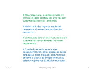 # Maior segurança e qualidade de vida em
          termos de opção acertada por uma vida com
          sustentabilidade social - ambiental;

          # Minimização dos impactos ambientais
          decorrentes de novos empreendimentos
          energéticos;

          # Contribuição para um desenvolvimento com
          sustentabilidade devidamente sustentada -
          engenheirada.

          # Criação de mercado para o uso de
          equipamentos eficientes e geração de novos
          empregos e ainda criação de cultura de uso
          eficiente e racional da energia elétrica nas
          esferas dos governos estaduais e municipais.

14.3.13                   Elaborado por Eng. LIMA        18
 
