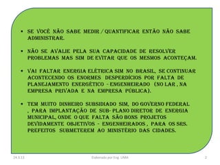  Se você não sabe medir / quantificar então não sabe
      administrar.

     Não se avalie pela sua capacidade de resolver
      problemas mas sim de evitar que os mesmos aconteçam.

     Vai faltar energia elétrica sim no brasil, se continuar
      acontecendo os enormes desperdícios por falta de
      planejamento energético - engenheirado (no lar , na
      empresa privada e na empresa pública).

     Tem muito dinheiro subsidiado sim, do governo federal
      , para implantação de sub- plano diretor de energia
      municipal, onde o que falta são bons projetos
      devidamente objetivos - engenheirados , para os srs.
      prefeitos submeterem ao ministério das cidades.



14.3.13                    Elaborado por Eng. LIMA              2
 