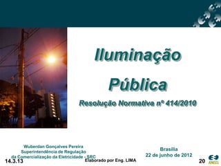 Iluminação
                                               Pública
                                  Resolução Normativa nº 414/2010




        Wuberdan Gonçalves Pereira
      Superintendência de Regulação
                                                                      Brasília
  da Comercialização da Eletricidade - SRC                      22 de junho de 2012
14.3.13                               Elaborado por Eng. LIMA                         20
 