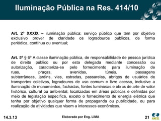 Iluminação Pública na Res. 414/10


   Art. 2º XXXIX – iluminação pública: serviço público que tem por objetivo
   exclusivo prover de claridade os logradouros públicos, de forma
   periódica, contínua ou eventual;


   Art. 5º § 6º A classe iluminação pública, de responsabilidade de pessoa jurídica
   de direito público ou por esta delegada mediante concessão ou
   autorização, caracteriza-se pelo fornecimento para iluminação de
   ruas,            praças,          avenidas,         túneis,          passagens
   subterrâneas, jardins, vias, estradas, passarelas, abrigos de usuários de
   transportes coletivos, logradouros de uso comum e livre acesso, inclusive a
   iluminação de monumentos, fachadas, fontes luminosas e obras de arte de valor
   histórico, cultural ou ambiental, localizadas em áreas públicas e definidas por
   meio de legislação específica, exceto o fornecimento de energia elétrica que
   tenha por objetivo qualquer forma de propaganda ou publicidade, ou para
   realização de atividades que visem a interesses econômicos.

14.3.13                        Elaborado por Eng. LIMA                       21
 