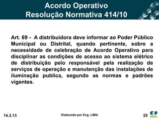 Acordo Operativo
          Resolução Normativa 414/10

   Art. 69 - A distribuidora deve informar ao Poder Público
   Municipal ou Distrital, quando pertinente, sobre a
   necessidade de celebração de Acordo Operativo para
   disciplinar as condições de acesso ao sistema elétrico
   de distribuição pelo responsável pela realização de
   serviços de operação e manutenção das instalações de
   iluminação publica, segundo as normas e padrões
   vigentes.




14.3.13               Elaborado por Eng. LIMA          25
 