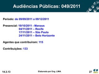 Audiências Públicas: 049/2011

Período: de 09/09/2011 a 09/12/2011

Presencial: 19/10/2011 - Manaus
            04/11/2011 – Recife
            17/11/2011 – São Paulo
            24/11/2011 – Belo Horizonte

Agentes que contribuíram: 115

Contribuições: 133




14.3.13                   Elaborado por Eng. LIMA   27
 