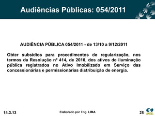 Audiências Públicas: 054/2011



          AUDIÊNCIA PÚBLICA 054/2011 - de 13/10 a 9/12/2011

 Obter subsídios para procedimentos de regularização, nos
 termos da Resolução nº 414, de 2010, dos ativos de iluminação
 pública registrados no Ativo Imobilizado em Serviço das
 concessionárias e permissionárias distribuição de energia.




14.3.13                    Elaborado por Eng. LIMA            28
 