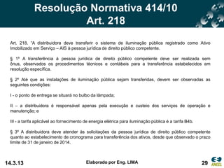 Resolução Normativa 414/10
                       Art. 218
 Art. 218. “A distribuidora deve transferir o sistema de iluminação pública registrado como Ativo
 Imobilizado em Serviço – AIS à pessoa jurídica de direito público competente.

 § 1º A transferência à pessoa jurídica de direito público competente deve ser realizada sem
 ônus, observados os procedimentos técnicos e contábeis para a transferência estabelecidos em
 resolução específica.

 § 2º Até que as instalações de iluminação pública sejam transferidas, devem ser observadas as
 seguintes condições:

 I - o ponto de entrega se situará no bulbo da lâmpada;

 II – a distribuidora é responsável apenas pela execução e custeio dos serviços de operação e
 manutenção; e

 III - a tarifa aplicável ao fornecimento de energia elétrica para iluminação pública é a tarifa B4b.

 § 3º A distribuidora deve atender às solicitações da pessoa jurídica de direito público competente
 quanto ao estabelecimento de cronograma para transferência dos ativos, desde que observado o prazo
 limite de 31 de janeiro de 2014.



14.3.13                                   Elaborado por Eng. LIMA                                       29
 