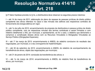 Resolução Normativa 414/10
                      Art. 218
   § 4º Salvo hipótese prevista no § 3o, a distribuidora deve observar os seguintes prazos máximos:

   I – até 14 de março de 2011: elaboração de plano de repasse às pessoas jurídicas de direito público
   competente dos ativos referidos no caput e das minutas dos aditivos aos respectivos contratos de
   fornecimento de energia elétrica em vigor;

   II – até 1o de julho de 2012: encaminhamento da proposta da distribuidora à pessoa jurídica de direito
   público competente, com as respectivas minutas dos termos contratuais a serem firmados e com
   relatório detalhando o AIS, por município, e apresentando, se for o caso, o relatório que demonstre e
   comprove a constituição desses ativos com os Recursos Vinculados à Obrigações Vinculadas ao
   Serviço Público (Obrigações Especiais);

   III – até 1º de março de 2013: encaminhamento à ANEEL do relatório conclusivo do resultado das
   negociações, por município, e o seu cronograma de implementação;

   IV – até 30 de setembro de 2013: encaminhamento à ANEEL do relatório de acompanhamento da
   transferência de ativos, objeto das negociações, por município;

   V – até 31 de janeiro de 2014: conclusão da transferência dos ativos; e

   VI – até 1o de março de 2014: encaminhamento à ANEEL do relatório final da transferência de
   ativos, por município.



14.3.13                                   Elaborado por Eng. LIMA                                     30
 