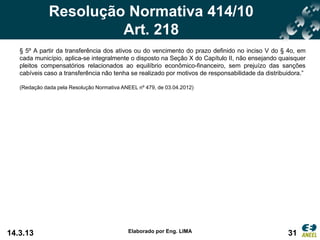 Resolução Normativa 414/10
                       Art. 218
   § 5º A partir da transferência dos ativos ou do vencimento do prazo definido no inciso V do § 4o, em
   cada município, aplica-se integralmente o disposto na Seção X do Capítulo II, não ensejando quaisquer
   pleitos compensatórios relacionados ao equilíbrio econômico-financeiro, sem prejuízo das sanções
   cabíveis caso a transferência não tenha se realizado por motivos de responsabilidade da distribuidora.”

   (Redação dada pela Resolução Normativa ANEEL nº 479, de 03.04.2012)




14.3.13                                     Elaborado por Eng. LIMA                                31
 