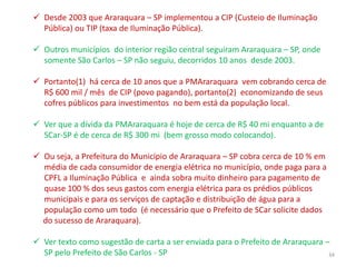  Desde 2003 que Araraquara – SP implementou a CIP (Custeio de Iluminação
  Pública) ou TIP (taxa de Iluminação Pública).

 Outros municípios do interior região central seguiram Araraquara – SP, onde
  somente São Carlos – SP não seguiu, decorridos 10 anos desde 2003.

 Portanto(1) há cerca de 10 anos que a PMAraraquara vem cobrando cerca de
  R$ 600 mil / mês de CIP (povo pagando), portanto(2) economizando de seus
  cofres públicos para investimentos no bem está da população local.

 Ver que a dívida da PMAraraquara é hoje de cerca de R$ 40 mi enquanto a de
  SCar-SP é de cerca de R$ 300 mi (bem grosso modo colocando).

 Ou seja, a Prefeitura do Município de Araraquara – SP cobra cerca de 10 % em
  média de cada consumidor de energia elétrica no município, onde paga para a
  CPFL a Iluminação Pública e ainda sobra muito dinheiro para pagamento de
  quase 100 % dos seus gastos com energia elétrica para os prédios públicos
  municipais e para os serviços de captação e distribuição de água para a
  população como um todo (é necessário que o Prefeito de SCar solicite dados
  do sucesso de Araraquara).

 Ver texto como sugestão de carta a ser enviada para o Prefeito de Araraquara –
  SP pelo Prefeito de São Carlos - SP                                           34
 