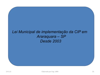 Lei Municipal de implementação da CIP em
                        Araraquara – SP
                          Desde 2003




14.3.13                  Elaborado por Eng. LIMA     35
 